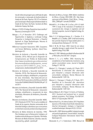 241
Bibliografía
Usodeíndicesdepaisagemparaadefiniçãodeações
de conservação e restauração da biodiversidade do
Estado de São Paulo.Págninas 120-127 en Diretrizes
paraConservaçãoeRestauraçãodaBiodiversidadeno
Estado de São Paulo. São Paulo: Secretaria do Meio
AmbienteeFapesp.SãoPaulo.
MetzgerJ.P.2010.O CódigoFlorestal tembase científica?
NaturezayConservação8:92-99.
Metzger, J. P. y P. Brancalion. 2013. Challenges and
Opportunities in Applying a Landscape Ecology
Perspective in Ecological Restoration: a Powerful
Approach to Shape Neolandscapes. Natureza &
Conservação11(2):103-107
Millennium Ecosystem Assessment, 2005. Ecosystems
and Human Well-being: Synthesis. Island Press.
WashingtonD.C.
Ministerio de Ambiente y Desarrollo Sostenible de
Colombia. 2012a. Manual para la Asignación de
Compensaciones por Pérdida de Biodiversidad.
http://www.minambiente.gov.co/documentos/
DocumentosBiodiversidad/proyectos_norma/
proyectos/2012/280512_proy_norm_
compensacion_biodiversidad.pdf 22oct2013
Ministerio de Ambiente y Desarrollo Sostenible de
Colombia. 2012b. Plan Nacional de Restauración:
restauración ecológica, rehabilitación y recuperación
de áreas disturbadas. http://www.andi.com.co/
Archivos/file/Vicepresidencia%20Desarrollo%20
Sostenible/PLANNACIONALRESTAURACION.pdf 22
oct2013
Ministerio de Ambiente y Desarrollo Sostenible–MADS.
2015. Plan Nacional de Restauración: restauración
ecológica, rehabilitación y recuperación de áreas
disturbadas. Miniesterio de Ambiente y Desarrollo.
BogotáD.C.
Ministerio de Ambiente y Desarrollo Sostenible- MDAS.
2014. Resolución # 0192 “Por la cual se establece el
listado de las especies silvestres amenazadas de la
diversidad biológica colombiana que se encuentran
enelterritorionacionalysedictanotrasdisposiciones”
Ministerio de Medio Ambiente de Colombia. 1998.
Plan Estratégico para la Restauración Ecológica y el
EstablecimientodeBosquesenColombia-PlanVerde.
Ministerio de Medio Ambiente, Colombia. www.rds.
org.co/aa/img_upload/.../pverde.pdf
Ministerio de Minas y Energía. 2008. Boletín estadístico
de Minas y Energía 2003-2008. URL: http://www.
upme.gov.co/Docs/Boletin_Estad_Minas_ Energy_
2003_2008.pdf.F.consulta20100307.
Mitchell R. J., R. H. Marrs, M. G. Le Duc, y M. H. D. Auld.
1999. A study of the restoration of heathland on
successional sites: changes in vegetation and soil
chemical properties. Journal of Applied Ecology 36:
770-783.
Melo F. P., B. Rodríguez-Herrera, R. L. Chazdon, R. A.
Medellín y G. G. Ceballos. 2009. Small tend-roosting
bats promote dispersal of large-seeded plants in a
neotropicalforest.Biotropica41:737-743.
Mols C. M. M., M. Visser. 2002. Great tits can reduce
caterpillar damage in apple orchard. The Journal of
AppliedEcology39(6):888.
MorenoC.E.2001.MétodosparaMedirlaBiodiversidad.M
yT-ManualesyTesisSEA.Vol1.Zaragoza.
Moreno C. E., y G. Halffter. 2002. Assessing the
completeness of bat biodiversity inventories using
species accumulation curves. Journal of Applied
Ecology37:149-158.
Moreno C. E., F. Barragán, E. pineda y N. P. Pavón. 2011.
Reanalizando la diversidad alfa: alternativas
para interpretar y comparar información sobre
comunidades ecológicas. Revista Mexicana de
Biodiversidad82:1249-126. 
Moreno C., F. Barragan, E. Pineda y N. P. Pavón. 2011.
Reanálisis de la diversidad alfa: alternativas
para interpretar y comparar información sobre
comunidades ecológicas. Revista Mexicana de
Biodiversidad82:1249-1261.
Moreno-Mateos D.,M.E.Power,F.A.Comin,y R.Yockteng.
2012. Structural and functional loss in restored
wetland ecosystems. PLoS Biology 10:e1001247.
DOI:0.1371/journal.pbio.1001247.
Moreno-AriasR.A.yJ.N.Urbina-Cardona.2013.Population
dynamics of the Andean lizard Anolis heterodermus:
slow-fast demographic strategies in fragmented
scrublandlandscapes.Biotropica45(2):253-261.
MorrisonM.L.2009.Restoringwildlife.Ecologicalconcepts
and practical applications.Second edition.Society for
Ecological Restoration International. Island Press.
WashingtonD.C.
Mostacedo B. y T. S. Fredericksen. 2000. Manual de
 