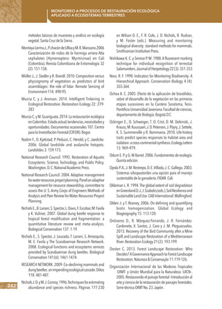 242
Monitoreo a procesos de restauración ecológica
aplicado a ecosistemas terrestres
métodos básicos de muestreo y análisis en ecología
vegetal.SantaCruzdelaSierra.
Montoya-LermaJ.,P.chacóndeUlloayM.R.Manzano.2006
Caracterización de nidos de la hormiga arriera Atta
cephalotes (Hymenoptera: Myrmicinae) en Cali
(Colombia). Revista Colombiana de Entomología 32
(2):151-158.
Müller J.,J.Stadler y R.Brandl.2010.Composition versus
physiognomy of vegetation as predictors of bird
assemblages: the role of lidar. Remote Sensing of
Environment114:490-95.
Murcia C. y J. Aronson. 2014. Intelligent Tinkering in
Ecological Restoration. Restoration Ecology 22: 279-
283
MurciaC.yM.Guariguata.2014.Larestauraciónecológica
enColombia:Estadoactual,tendencias,necesidadesy
oportunidades.Documentos ocasionales 107.Centro
paralaInvestifaciónForestal(CIFOR).Bogor.
Nadim F., O. Kjekstad, P. Peduzzi, C. Herold, y C. Jaedicke.
2006. Global landslide and avalanche hotspots.
Landslides3:159-173.
National Research Council. 1992. Restoration of Aquatic
Ecosystems: Science, Technology, and Public Policy.
Washington,D.C.NationalAcademicPress.
National Research Council. 2004. Adaptive management
forwaterresourcesprojectplanning.Panelonadaptive
management for resource stewardship,committee to
assess the U. S.Army Corps of Engineers Methods of
AnalysisandPeer Review forWater Resources Proyect
Planning.
NicholsE.,B.Larsen,S.Spector,L.Davis,F.Escobar,M.Favila
y K. Vulinec. 2007. Global dung beetle response to
tropical forest modification and fragmentation: a
quantitative literature review and meta–analysis.
BiologicalConservation137:1-19.
Nichols E., S. Spector, J. Louzada, T. Larsen, S. Amezquita,
M. E. Favila y The Scarabaeinae Research Network.
2008. Ecological functions and ecosystems services
provided by Scarabaeinae dung beetles. Biological
Conservation141(6):1461-1474.
RESEARCH NETWORK.2009.Co–declining mammals and
dungbeetles:animpendingecologicalcascade.Oikos
118:481-487.
NicholsJ.D.yM.J.Conroy.1996.Techniquesforestimating
abundance and species richness. Páginas 177-230
en Wilson D. E., F. R. Cole, J. D. Nichols, R. Rudran,
y M. Foster (eds.). Measuring and monitoring
biological diversity: standard methods for mammals.
SmithsonianInstitutionPress.
Nishikawa K.C.y Service P.M.1988.A fluorecent marking
technique for individual recognition of terrestial
Salamanders.JournalofHerpetology22(3):351-353
Noss. R. F. 1990. Indicators for Monitoring Biodiversity: A
Hierarchical Approach. Conservation Biology 4 (4):
355-364.
Ochoa A. C. 2005. Efecto de la aplicación de biosólidos,
sobre el desarrollo de la vegetación en las primeras
etapas sucesiones en la Cantera Soratama, Tesis.
PontificiaUniversidadJaveriana.Facultaddeciencias,
departamentodeBiología.BogotáD.C
Ockinger E., O. Schweiger, T. O. Crist, D. M. Debinski, J.
Krauss,M.Kuussaari,J.D.Petersen,J.Pöyry,J.Settele,
K. S. Summerville y R. Bommarco. 2010. Life-history
traits predict species responses to habitat area and
isolation:across-continentalsynthesis.EcologyLetters
13:969–979.
OdumE.P.yG.WBarret.2006.Fundamentosdeecología.
Quintaedición.
OjedaP.A.,J.M.Restrepo,D.E.Villada,J.C.Gallego.2003.
Sistemas silvopastoriles una opción para el manejo
sustentabledelaganadería.FIDAR.Cali.
Oldeman L.R.1994.The global extent of soil degradation
enGreenlandD.J.,I.Szabolcs(eds.).SoilResilienceand
SustainableLandUse.CABInternational.Wallingford.
Olden J. y T. Rooney. 2006. On defining and quantifying
biotic homogenization. Global Ecology and
Biogeography15:113-120.
Ontiveros D., R. Márquez-Ferrando, J. R. Fernández-
Cardenete, X. Santos, J. Caro y J. M. Pleguezuelos.
2013. Recovery of the Bird Community after a Mine
Spill and Landscape Restoration of a Mediterranean
River.RestorationEcology21(2):193-199.
Oosten C. 2013. Forest Landscape Restoration: Who
Decides?AGovernanceApproachtoForestLandscape
Restoration.Natureza&Conservação11:119-126.
Organización Internacional de las Maderas Tropicales
-OIMT- y Unión Mundial para la Naturaleza -UICN-.
2005.Restaurandoelpaisajeforestal:Introducciónal
arteycienciadelarestauracióndepaisajesforestales.
SerietécnicaOIMTNo.23.Japón.
 