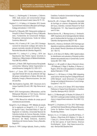 244
Monitoreo a procesos de restauración ecológica
aplicado a ecosistemas terrestres
Poesen J., J. Nachtergaele, G. Verstraeten y C.Valentin.
2003. Gully erosion and environmental change:
importanceandresearchneeds.Catena50:91-133.
Pregitzer C.C.,J.K.Bailey yJ.A.Schweitzer.2013.Genetic
byenvironmentinteractionsaffectplant-soillinkages.
Ecologyandevolution3:2322-2333.
Primack R.y F.Massardo.2001.Restauración ecológica en
PrimackR.,R.Rozzi,P.Feisinger,R.Dirzo,yF.Massardo
(eds.). Fundamentos de Conservación Biológica.
Perspectivas Latinoamericanas. Fondo de Cultura
Económica.MéxicoD.F.
Puentes J. M., A. Fuente y E. M. C. Jarro. 2012. Estrategia
nacional de restauración ecológica del sistema de
parques nacionales naturales de Colombia. Parques
NacionalesNaturalesdeColombia.BogotáD.C.
Quesnelle P. E., Lindsay K. E. y Fahrig L. 2014. Low
Reproductive Rate Predicts Species Sensitivity to
Habitat Loss: A Meta-Analysis of Wetland Vertebrates.
PLoSONE9(3):e90926.
QuinteroI.,yT.Roslin.2005.Rapidrecoveryofdungbeetle
communities following habitat fragmentation in
centralAmazonia.Ecology86(12):3303–3311.
Quirós L. y F. Scorza. 2011. Estudio fitosanitario y de
seguridad forestal del área de protección del lago
del parque metropolitano La Sabana. Ministerio de
Ambiente, Energía y Telecomunicaciones. San José
deCostaRica.
RAE. Real Academia Española. 2001. Diccionario de la
Lengua Española (22a ed.). URL: http://lema.rae.es/
drae.
Rahel F. 2010. Homogenization, Differentiation, and the
Widespread Alteration of Fish Faunas. American
FisheriesSocietySymposium73:311-326.
Ralph J. 1996. Manual de métodos de campo para el
monitoreodeavesterrestres.
Rangel-Ch J. O. y A.Velázquez. 1997. Métodos de estudio
de la vegetación en Rangel-Ch J. O., P. Lowy-C y
M. Aguilar-P. (eds.). Diversidad Biótica II. Tipos de
Vegetación en Colombia. Universidad Nacional de
Colombia-Instituto de Ciencias Naturales, Instituto
de hidrología, Meteorología y estudios Ambientales,
Ministerio del Medio Ambiente, Academia
Colombiana de Ciencias Exactas, Físicas y Naturales.
BogotáD.C.
Ramírez A. 1999. Ecología Aplicada, Diseño y Análisis
Estadístico. Fundación Universidad de Bogotá Jorge
TadeoLozano.BogotáD.C.
Ramírez M., y M. L. Enríquez. 2003. Riqueza y diversidad
de hormigas en sistemas silvopastoriles del Valle
del Cauca, Colombia. Liverstock Research for Rural
Developmente 151. http://www.lrrd.org/lrrd15/1/
rami151.htm.
Ramírez-Ramírez M., J. Montoya-Lerma y I. Armbrecht.
2009. Importancia de la heterogeneidad de hábitats
para la biodiversidad de hormigas en los Andes de
Colombia.ActaAgronómica58(2):97-102.
RamírezM.,J.HerrerayI.Armbrecht.2010.Hormigasque
depredanenpotrerosycafetalescolombianos:¿bajan
de los árboles? Revista Colombiana de Entomología
361:106-115.
Ravan S.,A. M. Dixit y V. B. Mathur. 2005. Spatial analysis
for identification and evaluation of forested corridors
between two protected areas in Central India.Current
Science88:1441–1448.
ReadingC.J.,L.M.Luiselli,G.C.Akani,X.Bonnet,G.Amori,
J. M. Ballouard, E. Filippi, G. Naulleau, D. Pearson y L.
Rugiero. 2010.Are snake populations in widespread
decline?BiolLett6:777-80.
Reedman C.L.,J.M.Grove y L.H.Kuby.2004.Integrating
social science into the Long-Term Ecological Research
(LTER) Network: social dimensions of ecological
change and ecological dimensions of social change.
Ecosystems7:161-171.
Reid J.L.,J.B.C.Harris y R.A.Zahawi.2012.Avian Habitat
Preference in Tropical Forest Restoration in Southern
CostaRica.Biotropica44(3):350-359.
ReidJ.L.,C.D.Mendengall,J.A.Rosales,R.A.ZahawiyK.D.
Holl.2014.Landscapecontextmediatesavianhabitat
choice in tropical forest restoration. PLoS ONE 9 (3):
e90573.
Rempel R. S., D. Kaukinen y A. P. Carr. 2012. Patch Analyst
andPatchGrid.OntarioMinistryof NaturalResources.
Centre for Northern Forest Ecosystem Research,
ThunderBay,Ontario.
Remsen J.V.,Jr., C. D. Cadena,A.Jaramillo, M. Nores,J. F.
Pacheco, J. Pérez-Emán, M. B. Robbins, F. G. Stiles, D.
F. Stotz y K. J. Zimmer. Version 2014. A classification
of the bird species of South America. American
Ornithologists’ Union. http://www.museum.lsu.
edu/~Remsen/SACCBaseline.html
 