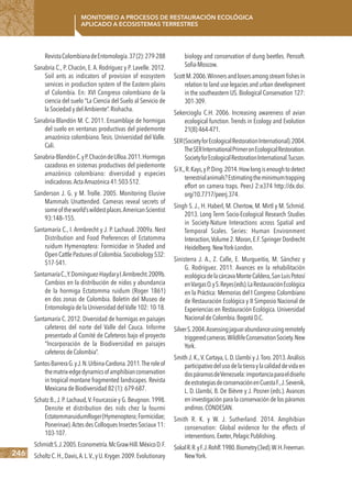 246
Monitoreo a procesos de restauración ecológica
aplicado a ecosistemas terrestres
RevistaColombianadeEntomología.37(2):279-288
Sanabria C., P. Chacón, E. A. Rodríguez y P. Lavelle. 2012.
Soil ants as indicators of provision of ecosystem
services in production system of the Eastern plains
of Colombia. En: XVI Congreso colombiano de la
ciencia del suelo “La Ciencia del Suelo al Servicio de
la Sociedad y delAmbiente”.Riohacha.
Sanabria-Blandón M. C. 2011. Ensamblaje de hormigas
del suelo en ventanas productivas del piedemonte
amazónico colombiano. Tesis. Universidad del Valle.
Cali.
Sanabria-BlandónC.yP.ChacóndeUlloa.2011.Hormigas
cazadoras en sistemas productivos del piedemonte
amazónico colombiano: diversidad y especies
indicadoras.ActaAmazónica 41:503-512.
Sanderson J. G. y M. Trolle. 2005. Monitoring Elusive
Mammals Unattended. Cameras reveal secrets of
someoftheworld’swildestplaces.AmericanScientist
93:148–155.
Santamaría C., I. Armbrecht y J. P. Lachaud. 2009a. Nest
Distribution and Food Preferences of Ectatomma
ruidum Hymenoptera: Formicidae in Shaded and
OpenCattlePasturesof Colombia.Sociobiology532:
517-541.
SantamaríaC.,Y.Domínguez-HaydaryI.Armbrecht.2009b.
Cambios en la distribución de nidos y abundancia
de la hormiga Ectatomma ruidum (Roger 1861)
en dos zonas de Colombia. Boletín del Museo de
Entomología de la Universidad delValle 102: 10-18.
Santamaría C. 2012. Diversidad de hormigas en paisajes
cafeteros del norte del Valle del Cauca. Informe
presentado al Comité de Cafeteros bajo el proyecto
“Incorporación de la Biodiversidad en paisajes
cafeteros de Colombia”.
Santos-BarreraG.yJ.N.Urbina-Cardona.2011.Theroleof
thematrix-edgedynamicsofamphibianconservation
in tropical montane fragmented landscapes. Revista
Mexicana de Biodiversidad 82 (1): 679-687.
Schatz B.,J.P.Lachaud,V.Fourcassie y G.Beugnon.1998.
Densite et distribution des nids chez la fourmi
EctatommaruidumRoger(Hymenoptera;Formicidae;
Ponerinae).Actes des Colloques Insectes Sociaux 11:
103-107.
SchmidtS.J.2005.Econometría.McGrawHill.MéxicoD.F.
ScholtzC.H.,Davis,A.L.V.,yU.Kryger.2009.Evolutionary
biology and conservation of dung beetles. Pensoft.
Sofia-Moscow.
ScottM.2006.Winnersandlosersamongstreamﬁshesin
relation to land use legacies and urban development
in the southeastern US. Biological Conservation 127:
301-309.
Sekercioglu C.H. 2006. Increasing awareness of avian
ecological function. Trends in Ecology and Evolution
21(8):464-471.
SER(SocietyforEcologicalRestorationInternational).2004.
TheSERInternationalPrimeronEcologicalRestoration.
SocietyforEcologicalRestorationInternational.Tucson.
SiX.,R.Kays,yP.Ding.2014.Howlongisenoughtodetect
terrestrialanimals?Estimatingtheminimumtrapping
effort on camera traps. PeerJ 2:e374 http://dx.doi.
org/10.7717/peerj.374.
Singh S. J., H. Haberl, M. Chertow, M. Mirtl y M. Schmid.
2013. Long Term Socio-Ecological Research Studies
in Society-Nature Interactions across Spatial and
Temporal Scales. Series: Human Environment
Interaction,Volume 2.Moran,E.F.Springer Dordrecht
Heidelberg.NewYork-London.
Sinisterra J. A., Z. Calle, E. Murgueitio, M. Sánchez y
G. Rodríguez. 2011. Avances en la rehabilitación
ecológicadelacárcavaMonteCaldera,SanLuisPotosí
enVargasO.yS.Reyes(eds).LaRestauraciónEcológica
en la Práctica: Memorias del I Congreso Colombiano
de Restauración Ecológica y II Simposio Nacional de
Experiencias en Restauración Ecológica. Universidad
NacionaldeColombia.BogotáD.C.
SilverS.2004.Assessingjaguarabundanceusingremotely
triggeredcameras.WildlifeConservationSociety.New
York.
Smith J. K.,V. Cartaya, L. D. Llambí y J.Toro. 2013.Análisis
participativodelusodelatierraylacalidaddevidaen
dospáramosdeVenezuela:importanciaparaeldiseño
deestrategiasdeconservaciónenCuestaF.,J.Sevenik,
L. D. Llambí, B. De Bièvre y J. Posner (eds.). Avances
en investigación para la conservación de los páramos
andinos.CONDESAN.
Smith R. K. y W. J. Sutherland. 2014. Amphibian
conservation: Global evidence for the effects of
interventions.Exeter,PelagicPublishing.
SokalR.R.yF.J.Rohlf.1980.Biometry(3ed).W.H.Freeman.
NewYork.
 