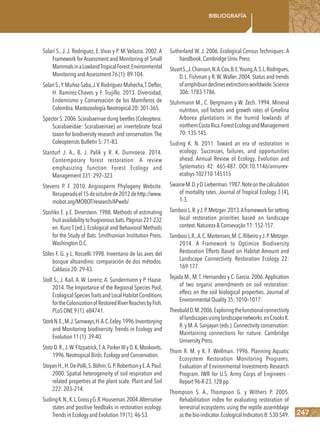 247
Bibliografía
Solari S., J. J. Rodriguez, E. Vivar y P. M. Velazco. 2002. A
Framework for Assessment and Monitoring of Small
MammalsinaLowlandTropicalForest.Environmental
Monitoring andAssessment 76 (1): 89-104.
SolariS.,Y.Muñoz-Saba,J.V.Rodríguez-Mahecha,T.Defler,
H. Ramírez-Chaves y F. Trujillo. 2013. Diversidad,
Endemismo y Conservación de los Mamíferos de
Colombia.Mastozoología Neotropical 20: 301-365.
Spector S.2006.Scarabaeinae dung beetles (Coleoptera:
Scarabaeidae: Scarabaeinae) an invertebrate focal
taxon for biodiversity research and conservation.The
Coleopterists Bulletin 5: 71–83.
Stanturf J. A., B. J. Palik y R. K. Dumroese. 2014.
Contemporary forest restoration: A review
emphasizing function Forest Ecology and
Management 331: 292–323
Stevens P. F. 2010. Angiosperm Phylogeny Website.
Recuperadoel15deoctubrede2012dehttp://www.
mobot.org/MOBOT/research/APweb/.
Stashko E. y E. Dinerstein. 1988. Methods of estimating
fruitavailabilitytofrugivorousbats.Páginas221-232
en. Kunz T (ed.). Ecological and Behavioral Methods
for the Study of Bats. Smithsonian Institution Press.
Washington D.C.
Stiles F. G. y L. Rosselli.1998. Inventario de las aves del
bosque altoandino: comparación de dos métodos.
Caldasia 20: 29-43.
Stoll S., J. Kail, A. W. Lorenz, A. Sundermann y P. Haase.
2014. The Importance of the Regional Species Pool,
EcologicalSpeciesTraitsandLocalHabitatConditions
fortheColonizationofRestoredRiverReachesbyFish.
PLoS ONE 9 (1): e84741.
StorkN.E.,M.J.Samways,H.A.C.Eeley.1996.Inventorying
and Monitoring biodiversity. Trends in Ecology and
Evolution 11 (1): 39-40.
StotzD.R.,J.W.Fitzpatrick,T.A.ParkerIIIyD.K.Moskovits.
1996.Neotropical Birds.Ecology and Conservation.
StoyanH.,H.De-Polli,S.Böhm,G.P.RobertsonyE.A.Paul.
2000. Spatial heterogeneity of soil respiration and
related properties at the plant scale. Plant and Soil
222: 203–214.
SudingK.N.,K.L.GrossyG.R.Houseman.2004.Alternative
states and positive feedbaks in restoration ecology.
Trends in Ecology and Evolution 19 (1): 46-53.
Sutherland W. J. 2006. Ecological Census Techniques: A
handbook.Cambridge Univ.Press
StuartS.,J.Chanson,N.A.Cox,B.E.Young,A.S.L.Rodrigues,
D.L.Fishman y R.W.Waller.2004.Status and trends
ofamphibiandeclinesextinctionsworldwide.Science
306: 1783-1786.
Stuhrmann M., C. Bergmann y W. Zech. 1994. Mineral
nutrition, soil factors and growth rates of Gmelina
Arborea plantations in the humid lowlands of
northernCostaRica.ForestEcologyandManagement
70: 135-145.
Suding K. N. 2011. Toward an era of restoration in
ecology: Successes, failures, and opportunities
ahead. Annual Review of Ecology, Evolution and
Systematics 42: 465-487. DOI:10.1146/annurev-
ecolsys-102710-145115
SwaineM.D.yD.Lieberman.1987.Noteonthecalculation
of mortality rates. Journal of Tropical Ecology 3 (4),
1-3.
TambosiL.R.yJ.P.Metzger.2013.Aframeworkforsetting
local restoration priorities based on landscape
context.Natureza & Consevação 11: 152-157.
TambosiL.R.,A.C.Martensen,M.C.RibeiroyJ.P.Metzger.
2014. A Framework to Optimize Biodiversity
Restoration Efforts Based on Habitat Amount and
Landscape Connectivity. Restoration Ecology 22:
169-177.
Tejada M., M.T. Hernandez y C. Garcia. 2006.Application
of two organic amendments on soil restoration:
effecs on the soil biological properties. Journal of
Environmental Quality 35: 1010–1017.
TheobaldD.M.2006.Exploringthefunctionalconnectivity
oflandscapesusinglandscapenetworks.enCrooksK.
R.y M.A.Sanjayan (eds.).Connectivity conservation:
Maintaining connections for nature. Cambridge
University Press.
Thom R. M. y K. F. Wellman. 1996. Planning Aquatic
Ecosystem Restoration Monitoring Programs.
Evaluation of Environmental Investments Research
Program. IWR for U.S. Army Corps of Engineers -
Report 96-R-23.128 pp
Thompson S. A., Thompson G. y Withers P. 2005.
Rehabilitation index for evaluating restoration of
terrestrial ecosystems using the reptile assemblage
asthebio-indicator.EcologicalIndicators8:530-549.
 