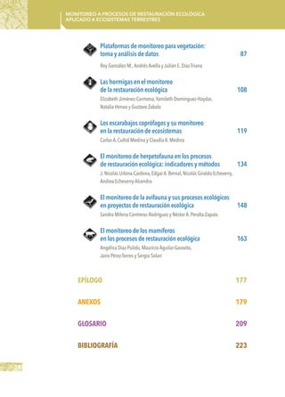 16
Monitoreo a procesos de restauración ecológica
aplicado a ecosistemas terrestres
Plataformas de monitoreo para vegetación:
toma y análisis de datos	 87
Roy González-M.,Andrés Avella y Julián E.Díaz-Triana
Las hormigas en el monitoreo
de la restauración ecológica	 108
Elizabeth Jiménez-Carmona,Yamileth Domínguez-Haydar,
Natalia Henao y Gustavo Zabala
Los escarabajos coprófagos y su monitoreo
en la restauración de ecosistemas	 119
Carlos A.Cultid-Medina y Claudia A.Medina
El monitoreo de herpetofauna en los procesos
de restauración ecológica: indicadores y métodos	 134
J.Nicolás Urbina-Cardona,Edgar A.Bernal,Nicolás Giraldo-Echeverry,
Andrea Echeverry-Alcendra
El monitoreo de la avifauna y sus procesos ecológicos
en proyectos de restauración ecológica	 148
Sandra Milena Contreras Rodríguez y Néstor A.Peralta-Zapata
El monitoreo de los mamíferos
en los procesos de restauración ecológica	 163
Angélica Diaz-Pulido,Mauricio Aguilar-Garavito,
Jairo Pérez-Torres y Sergio Solari
Epílogo	177
ANEXOS	179
GLOSARIO	209
BIBLIOGRAFÍA	223
 