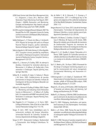 249
Bibliografía
USDA Forest Service Lake Tahoe Basin Management Unit,
K. L. Borgmann, J. Groce y M. L. Morrison. 2007.
Restoration Project Monitoring Final Reports 2007.
Chapter I. Wildlife Restoration and Monitoring:
Concepts and Development. http://www.fs.usda.gov/
detail/ltbmu/maps-pubs/?cid=FSM9_046480
US-LTER.LongTermEcologicalResearchNetwork.2007.The
Decadal Plan for LTER: Integrative Science for Society
andtheEnvironment.LTERNetworkOfficePublication,
Series#24.Albuquerque.
Valdés-Rodríguez S., P. Chacón de Ulloa y I. Armbrecht.
2014. Riqueza de hormigas del suelo en el Parque
Nacional Natural Gorgona, pacífico colombiano.
RevistadeBiologíaTropical62Supple.1:265-276.
Valencia-AguilarA.,A.M.Cortés-GómezyC.A.Ruiz-Agudelo.
2013. Ecosystem services provided by amphibians
and reptiles in Neotropical ecosystems. International
Journal of Biodiversity Science, Ecosystem Services y
Management9:257-272.
Vallauri D., J. Aronson y N. Dudley. 2005. An attempt to
develop a framework for restoration planning en
Mansourian S., D. Vallauri y N. Dudley (eds.). Fores
restoration in landscapes. Beyond planting trees.
Springer.NewYork.
Vallejo M., A. Londoño, R. López, G. Galeano, E. Álvarez
y W. Devia. 2005. Establecimiento de parcelas
permanentes en bosques de Colombia. Instituto de
Investigación de Recursos Biológicos Alexander von
Humboldt.BogotáD.C.
ValluariD.,J.Aronson,N.DudleyyR.Vallejo.2005.Chapter
21: Monitoring and Evaluating Forest Restoration
Success en Mansourian S. , D. Vallauri y N. Dudley
(eds.).(incooperationwithWWFInternational).Forest
Restoration in Landscapes: Beyond Planting Trees.
Springer.NewYork.
Van Diggelen R., A. P. Grootjans y J. A. Harris. 2001.
Ecological Restoration: State of the Art or State of the
Science?RestorationEcology9(2):115–118.
Vargas O. (ed.). 2007. Guía metodológica para la
restauración ecológica del bosque altoandino.
Universidad Nacional de Colombia, Facultad de
Ciencias,DepartamentodeBiología.BogotáD.C.
Vargas O. 2011. Restauración Ecológica: Biodiversidad
y Conservación. Acta Biológica Colombiana 16:
221-246.
Vaz de Mello F., W. D. Edmonds, F. C. Ocampo y P.
Schoolmeesters. 2011. A multilingual key to the
genera and subgenera of the subfamily Scarabaeinae
of theNewWorld(Coleoptera:Scarabaeidae).Zootaxa
2854:1-73.
Vergara-NavarroE.V.yF.Serna.2013.Listadelashormigas
(Hymenoptera: Formicidae) del departamento de
Antioquia, Colombia, y nuevos registros para el país.
AgronomíaColombiana31(3):324-342.
Villareal H., M.Alvarez, S. Cordoba, F, Escobar, G. Fagua, F.
Gast, H. Mendoza, M. Ospina y A. M. Umaña. 2004.
Manual de métodos para el desarrollo de inventarios
de biodiversidad. Programa de inventarios de
biodiversidad. Instituto de Investigación de Recursos
BiológicosAlexandervonHumboldt.BogotáD.C.
Villegas G. C., A. E. Bustillo, G. Zabala, P. Benavides y A. A.
Ramos. 2008. Capítulo 24. Cochinillas harinosas en
cafetalescolombianosenBustilloA.E.(ed.).Losinsectos
y su manejo en la caficultura colombiana. CENICAFE.
Chinchiná.
Vos P., E. Meelis y W. J. Ter Keurs. 2000. A framework for
the design of ecological monitoring programs as a
tool for environmental and nature management.
Environmental Monitoring and Assessment 61:
317-344.
V Wintzingerode F., U. B. Göbel y E. Stackebrandt. 1997.
Determinationof microbialdiversityinenvironmental
samples: pitfalls of PCR-based RNA analysis. FEMS
MicrobiologyReviews21:213-229.
WagnerD.,J.B.Jones,yD.M.Gordon,2004.Development
of harvester ant colonies alters soil chemistry. Soil
BiologyandBiochemistry36:797-804.
WalkerR.S.,A.J.NovaroyJ.D.Nichols.2000.Consideraciones
para la estimación de abundancia de poblaciones de
mamíferos.MastozoologíaNeotropical7:73-80.
Ward P. S. 2007. Phylogeny, classification, and species-
level taxonomy of ants (Hymenoptera: Formicidae).
Zootaxa1668:549-563.
Webb J. y R. Shine. 2000. Paving the way for habitat
restoration:canartificialrocksrestoredegradedhábitats
of endangered reptiles? Biological Conservation 92:
93-99.
Webb R. H. 2002. Recovery of severely compacted soils in
theMojaveDesert,California,USA.AridLandResearch
andManagement16:291-305.
 