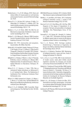 250
Monitoreo a procesos de restauración ecológica
aplicado a ecosistemas terrestres
Weidenhamer J. D. y R. M. Callaway. 2010. Direct and
indirect effects of invasive plants on soil chemistry
andecosystemfunction.Journalof ChemicalEcology
36: 59-69.
Wenny D. G., T. L. De Vaut, M. D. Johnson, D. Kelly, C. H.
Sekercioglu, D. F.Tomback y C. J. Whelan. 2011.The
needtoqualityecosystemservicesprovidedbybirds.
Journal of Ornithology 128 (1): 1-14.
Wetterer J. K. y S. D. Porter. 2003. The little fire ant
Wasmannia auropunctata: Distribution, impact and
control.Sociobiology 41 (3): 1-40.
WhelanC.J.,D.G.WennyyR.J.Marquis.2008.Ecosystem
Services Provided by Birds. Annals of the New York
Academy of Sciences 1134: 25-60.
Whittaker R.H. 1975. Communities and ecosystems.
Second edition.Mc.Millan.NewYork.
WhilesM.R.,R.O.Hall,W.K.Dodds,P.Verburg,A.D.Huryn,
C.M.Pringle,K.R.Lips,S.S.Kilham,C.Colón-Gaud,A.
T.Rugenski,S.PetersonyS.ConnellyS.2013.Disease-
DrivenAmphibianDeclinesAlterEcosystemProcesses
in aTropical Stream.Ecosystems 16 (1): 146-157.
WilligM.R.,S.J.Presley,C.P.Bloch,C.L.Hice,S.P.Yanoviak,
M.M.Díaz,L.AriasC.,V.PachecoyS.C.Weaver.2007.
Phyllostomid Bats of Lowland Amazonia: Effects of
Habitat Alteration on Abundance. Biotropica 39:
737-746.
Wilson D. E., C. F. Ascorra y S. Solari. 1996. Bats as
indicatorsof habitat disturbance en Wilsonand D.
E. y A. Sandoval (eds.). Manu: The Biodiversity of
Southeastern Perú. Smithsonian Institution Press/
Ed.Horizonte.Lima.
Wilson E. O. 2000. Foreword en D. Agosti, J. D. Majer, L.
E. Alonso y T. R. Shultz. Ants: Standard Methods for
MeasuringandMonitoringBiodiversity.Smithsonian
institution press.Washington.
Wilson E. O. y B. Holldobler. 2005. Eusociality: Origin
and consequence. Proc Natl Acad Sci USA. 102 (44):
16119
WRI (World Resources Institute). 2014. Initiative 20x20.
http://www.wri.org/our-work/project/initiative-20x20.
Wortley L., H. Jean-Marc y M. Howes. 2013. Evaluating
ecological restoration success: a review of the
literature.RestorationEcology21(5):537-543.
Xiao-Jun D. U, G. A. O. Xian-Ming y M. A. Ke-Ping. 2003.
Diagnosis of the degree of degradation of an
ecosystem: The basis and precondition of ecological
restoration. Acta Phytoecologica Sinica, 27 (5):
700-708.
Yannarell A. C., R. R. Busby, M. L. Denight, D. L. Gebhart,
y S. J. Taylor. 2011. Soil bacteria and fungi respond
on different spatial scales to invasion by the legume
Lespedezacuneata.Frontiersinmicrobiology2:1–12.
Yara C. y G. Reinoso. 2012. Hormigas cazadoras
(Ectatomminae y Ponerinae) en fragmentos de
bosque seco (Tolima, Colombia). Revista Colombiana
deEntomología38(2):329-337.
Yoccoz N. G.,J. D. Nichols y T. Boulinier. 2001. Monitoring
of biological diversity in space and time. Trends in
EcologyandEvolution16:446-453.
Yu X. J., D. Zu, Z. J. Lu y K. P. Ma. 2005.A new mechanism
of invader success: exotic plant inhibits natural
vegetation restoration by changing soil microbe
community.ChineseScienceBulletin50:1105-1112.
ZabalaG.A.,C.GutiérrezyP.ChacóndeUlloa.2008.Capítulo
19:Biogeografíaprovincial:PonerofaunadelValledel
Cauca en Jiménez E., F. Fernández, T. M. Arias y F. H.
Lozano-Zambrano (eds.). Sistemática, biogeografía y
conservacióndelashormigascazadorasdeColombia.
Instituto de Investigación de Recursos Biológicos
AlexandervonHumboldt.BogotáD.C.
Zabala G. A., L. M. Arango y P. Chacón de Ulloa. 2013.
Diversidad de hormigas Hymenoptera: Formicidae
enunpaisajecafeterodeRisaralda,Colombia.Revista
ColombianadeEntomología391:141-149.
ZambranoH.yM.PNaranjo.2003.EvaluacióndeIntegridad
EcológicaPropuesta.
 