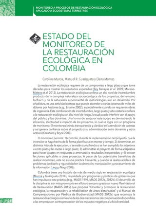 18
Monitoreo a procesos de restauración ecológica
aplicado a ecosistemas terrestres
ESTADO DEL
MONITOREO DE
LA RESTAURACIÓN
ECOLÓGICA EN
COLOMBIA
Carolina Murcia, Manuel R. Guariguata y Elena Montes
La restauración ecológica requiere de un compromiso a largo plazo y que toma
décadas para mostrar los resultados esperados (Rey Benayas et al. 2009, Moreno-
Mateos et al. 2012). La restauración ecológica conlleva un alto nivel de incertidumbre
producto de la compleja naturaleza socioecológica de los proyectos, del entorno
biofísico y de la naturaleza experimental de metodologías aún en desarrollo. Por
añadidura,es una actividad costosa que puede ascender a varias decenas de miles de
dólares por hectárea (e.g., Erskine 2002), especialmente cuando se requieren obras
de ingeniería. Esta combinación de incertidumbre, largo plazo y alto costo le confiere
a la restauración ecológica un alto nivel de riesgo,lo cual puede interferir con el apoyo
del público y los donantes. Una forma de asegurar este apoyo es demostrando la
eficiencia, efectividad e impacto de los proyectos, lo cual se logra con un programa
de monitoreo.El monitoreo brinda transparencia y claridad en la rendición de cuentas
y así genera confianza sobre el proyecto y su administración entre donantes y otros
actores (Crawford y Bryce 2003).
El monitoreo permite: 1) controlar,durante la implementación del proyecto,que la
inversión se haya hecho de la forma planificada en monto y tiempo; 2) determinar, en
distintos hitos de la ejecución, si se están cumpliendo o se han cumplido los objetivos
a corto plazo y las metas a largo plazo; 3) administrar el proyecto de forma adaptativa
para hacer ajustes en respuesta a amenazas o resultados inesperados; y 4) extraer
lecciones aplicables a otros proyectos. A pesar de los potenciales beneficios de
realizar monitoreo, esta no es una práctica frecuente, y cuando se realiza adolece de
problemas de diseño y rigurosidad en la obtención,manipulación y procesamiento de
la información (Legg y Nagy 2006).
Colombia tiene una historia de más de medio siglo en restauración ecológica
(Murcia y Guariguata 2014), respaldada por programas y políticas de gobierno que
han impulsado esta práctica (e.g., MADS 1998, MADS 2012a, 2012b). El desarrollo de
la disciplina es aún más promisorio en el futuro cercano gracias al nuevo Plan Nacional
de Restauración (MADS 2015) que propone “Orientar y promover la restauración
ecológica, la recuperación y la rehabilitación de áreas disturbadas” y al Manual de
Compensaciones por Pérdida de Biodiversidad (MADS 2012a) que reconoce la
restauraciónecológicacomounodelosdosmecanismosdecompensacióndisponibles
a las empresas en contraprestación de los impactos negativos a la biodiversidad.
 