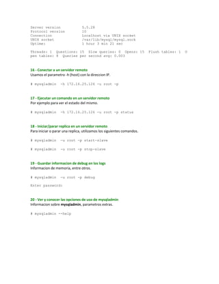 Server version 5.5.28
Protocol version 10
Connection Localhost via UNIX socket
UNIX socket /var/lib/mysql/mysql.sock
Uptime: 1 hour 3 min 21 sec
Threads: 1 Questions: 15 Slow queries: 0 Opens: 15 Flush tables: 1 O
pen tables: 8 Queries per second avg: 0.003
16 - Conectar a un servidor remoto
Usamos el parametro -h (host) con la direccion IP.
# mysqladmin -h 172.16.25.126 -u root -p
17 - Ejecutar un comando en un servidor remoto
Por ejemplo para ver el estado del mismo.
# mysqladmin -h 172.16.25.126 -u root -p status
18 - Iniciar/parar replica en un servidor remoto
Para iniciar o parar una replica, utilizamos los siguientes comandos.
# mysqladmin -u root -p start-slave
# mysqladmin -u root -p stop-slave
19 - Guardar informacion de debug en los logs
Informacion de memoria, entre otros.
# mysqladmin -u root -p debug
Enter password:
20 - Ver y conocer las opciones de uso de mysqladmin
Informacion sobre mysqladmin, parametros extras.
# mysqladmin --help
 