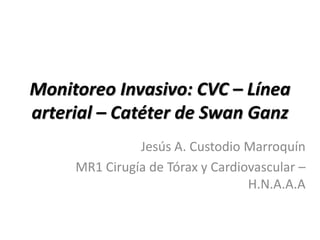 Monitoreo Invasivo: CVC – Línea
arterial – Catéter de Swan Ganz
Jesús A. Custodio Marroquín
MR1 Cirugía de Tórax y Cardiovascular –
H.N.A.A.A
 
