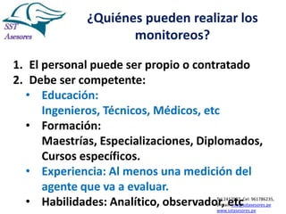 ¿Quiénes pueden realizar los
monitoreos?
1. El personal puede ser propio o contratado
2. Debe ser competente:
• Educación:
Ingenieros, Técnicos, Médicos, etc
• Formación:
Maestrías, Especializaciones, Diplomados,
Cursos específicos.
• Experiencia: Al menos una medición del
agente que va a evaluar.
• Habilidades: Analítico, observador, etc

Tel:2412997, Cel: 961786235,
E-mail: info@sstasesores.pe
www.sstasesores.pe

 