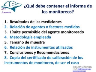 ¿Qué debe contener el informe de
los monitoreos?
1. Resultados de las mediciones
2. Relación de agentes o factores medidos
3. Límite permisible del agente monitoreado
4. Metodología empleada
5. Tamaño de muestra
6. Relación de instrumentos utilizados
7. Conclusiones y Recomendaciones
8. Copia del certificado de calibración de los
instrumentos de monitoreo, de ser el caso
Tel:2412997, Cel: 961786235,
E-mail: info@sstasesores.pe
www.sstasesores.pe

 