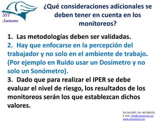 ¿Qué consideraciones adicionales se
deben tener en cuenta en los
monitoreos?
1. Las metodologías deben ser validadas.
2. Hay que enfocarse en la percepción del
trabajador y no solo en el ambiente de trabajo.
(Por ejemplo en Ruido usar un Dosímetro y no
solo un Sonómetro).
3. Dado que para realizar el IPER se debe
evaluar el nivel de riesgo, los resultados de los
monitoreos serán los que establezcan dichos
valores.
Tel:2412997, Cel: 961786235,
E-mail: info@sstasesores.pe
www.sstasesores.pe

 