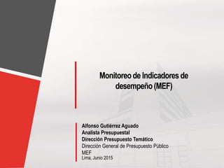 Lima, Junio 2015
Monitoreode Indicadoresde
desempeño(MEF)
Alfonso Gutiérrez Aguado
Analista Presupuestal
Dirección Presupuesto Temático
Dirección General de Presupuesto Público
MEF
 
