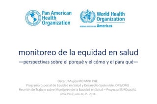 monitoreo de la equidad en salud
—perspectivas sobre el porqué y el cómo y el para qué—
Oscar J Mujica MD MPH PHE
Programa Especial de Equidad en Salud y Desarrollo Sostenible, OPS/OMS
Reunión de Trabajo sobre Monitoreo de la Equidad en Salud – Proyecto EUROsociAL
Lima, Perú; julio 24-25, 2014
 
