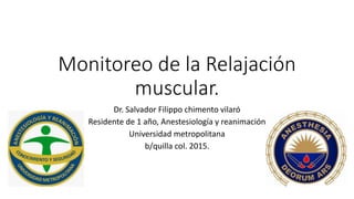 Monitoreo de la Relajación
muscular.
Dr. Salvador Filippo chimento vilaró
Residente de 1 año, Anestesiología y reanimación
Universidad metropolitana
b/quilla col. 2015.
 
