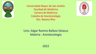 Universidad Mayor de San Andrés
Facultad de Medicina
Carrera de Medicina
Catedra de Anestesiología
Dra. Roxana Ríos
Univ. Edgar Ramiro Balboa Velasco
Materia : Anestesiología
2022
 
