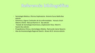 - Semiología Medica y Técnica Exploratoria Antonio Suros Batllo 8va
edición
- Síntomas y Signos Cardinales de las enfermedades Horacio Jinich
Alberto Lifshitz Manuel Ramiro H. 6ta edición
- Tratado de Semiología Anamnesis y Exploración física Mark H.
Swartz 8va edición.
- Propedéutica Clínica y Semiológica Medica Raimundo Llanio Navarro
- Atas de Anestesiología Regional David L. Brown M.D. tercera edición
 