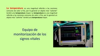 La temperatura es una magnitud referida a las nociones
comunes de calor o frío, por lo general un objeto más "caliente"
tendrá una temperatura mayor. La temperatura es una magnitud
referida a las nociones comunes de calor o frío, por lo general un
objeto más "caliente" tendrá una temperatura mayor.
Equipo de
monitorización de los
signos vitales
 