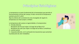 La temperatura es parte fundamental de la homeostasis que permite el
funcionamiento normal del cuerpo, el valor normal de la temperatura
central es de 35 C a 46 C
Bajo los efectos de la anestesia las vías encargadas de regular la
temperatura se interrumpen o inhiben
La temperatura del cuerpo se regula debido a 3 componentes:
1.- Entrada aferente
- Receptores de frio que viajan a lo largo de las fibras A-D
- Receptores de calor que viajan a lo largo de las fibras C amielínicas
2.- control central
3.- respuesta aferente, son la activación de mecanismos que aumentan
la producción de calor metabólico
 