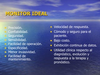 MONITOR IDEAL Precisión. Confiabilidad. Seguridad. Sensibilidad. Facilidad de operación. Especificidad. Menor invasividad. Facilidad de mantenimiento. Velocidad de respuesta. Cómodo y seguro para el paciente. Bajo costo. Exhibición continua de datos. Utilidad clínica respecto al diagnóstico, evolución y respuesta a la terapia y pronóstico. 