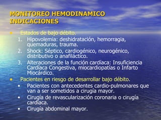 Estados de bajo débito.   Hipovolemia: deshidratación, hemorragia, quemaduras, trauma.  Shock: Séptico, cardiogénico, neurogénico, distributivo o anafiláctico.  Alteraciones de la función cardíaca: Insuficiencia Cardíaca Congestiva, miocardiopatías o Infarto Miocárdico.  Pacientes en riesgo de desarrollar bajo débito .  Pacientes con antecedentes cardio-pulmonares que van a ser sometidos a cirugía mayor.  Cirugía de revascularización coronaria o cirugía cardíaca.  Cirugía abdominal mayor.   MONITOREO HEMODINAMICO INDICACIONES 