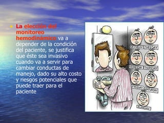 L a   elección del monitoreo hemodinámico  va a depender de la condición del paciente, se justifica que  é ste sea invasivo cuando va a servir para cambiar conductas de manejo, dado su alto costo y riesgos potenciales que puede traer para el paciente 