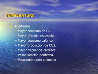 TEMPERATURA Hipertermia Mayor consumo de O2. Mayor pérdida insensible. Mayor consumo calórico. Mayor producción de CO2. Mayor frecuencia cardíaca. Vasodilatación periférica. Vasoconstricción pulmonar. 