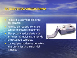 EL ELECTROCARDIOGRAMA Registra la actividad eléctrica del corazón. Permite un registro continuo con los monitores modernos. Bien programados alertan de arritmias, cambios extremos de la frecuencia cardiaca.  Los equipos modernos permiten interpretar las anomalías del trazado. 