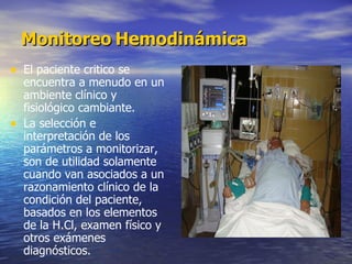 Monitoreo   Hemodinámica El paciente critico se encuentra a menudo en un ambiente clínico y fisiológico cambiante. La selección e interpretación de los parámetros a monitorizar, son de utilidad solamente cuando van asociados a un razonamiento clínico de la condición del paciente, basados en los elementos de la H.Cl, examen físico y otros exámenes diagnósticos. 