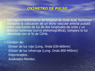 OXÍMETRO DE PULSO Son espectrofotómetros de longitud de onda dual, funcionan mediante la colocación de un lecho vascular arterial pulsátil entre una fuente de luz de dos longitudes de onda y un detector luminoso (curva pletismográfica), compara la luz absorbida con el % de O2Hb. C onstan de: Emisor de luz roja (Long. Onda  630-660nm)  Emisor de luz infrarroja (Long. Onda  800-940nm) Fotorreceptor. Analizador-Monitor. 