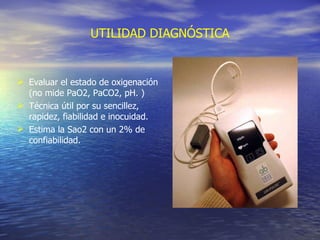 UTILIDAD DIAGNÓSTICA Evaluar el estado de oxigenación (no mide PaO2, PaCO2, pH. ) Técnica útil por su sencillez, rapidez, fiabilidad e inocuidad.  E stima la Sao2 con un 2% de confiabilidad. 