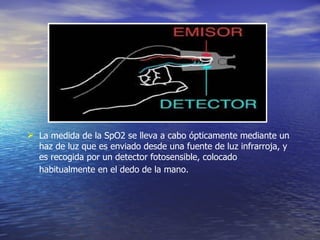 La medida de la SpO2 se lleva a cabo ópticamente mediante un haz de luz que es enviado desde una fuente de luz infrarroja, y es recogida por un detector fotosensible, colocado habitualmente en el dedo de la mano.   