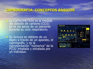 CAPNOGRAFIA: CONCEPTOS BÁSICOS La CAPNOMETRÍA es la medida del dióxido de carbono (CO2) en la vía aérea de un paciente durante su ciclo respiratorio.  Su lectura se obtiene de un dígito a través de un aparato, el capnógrafo, y es la representación “númerica” de la PCO2 inhalada y exhalada por un individuo. 