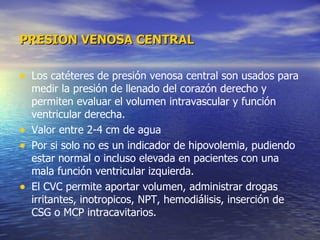PRESION VENOSA CENTRAL Los catéteres de presión venosa central son usados para medir la presión de llenado del corazón derecho y permiten evaluar el volumen intravascular y función ventricular derecha. Valor entre 2-4 cm de agua  Por si solo no es un indicador de hipovolemia, pudiendo estar normal o incluso elevada en pacientes con una mala función ventricular izquierda.  El CVC permite aportar volumen, administrar drogas irritantes, inotropicos, NPT, hemodiálisis, inserción de CSG o MCP intracavitarios.  