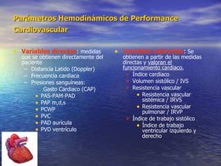 Parámetros Hemodinámicos de Performance Cardiovascular   Variables directas :  medidas que se obtienen directamente del paciente Distancia Latido (Doppler) Frecuencia cardiaca Presiones sanguíneas:  Gasto Cardiaco (CAP) PAS-PAM-PAD PAP m,d,s PCWP PVC PAD aurícula  PVD ventrículo  Variables indirectas :  Se obtienen a partir de las medidas directas y  valoran el funcionamiento cardiaco. Índice cardiaco Volumen sistólico / IVS Resistencia vascular Resistencia vascular sistémica / IRVS Resistencia vascular pulmonar / IRVP Índice de trabajo sistólico Índice de trabajo ventricular izquierdo y derecho 