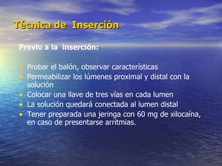 Técnica de  Inserción Previo a la  inserción: Probar el balón, observar características Permeabilizar los lúmenes proximal y distal con la solución  Colocar una llave de tres vías en cada lumen La solución quedará conectada al lumen distal Tener preparada una jeringa con 60 mg de xilocaína, en caso de presentarse arritmias. 