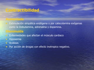 Contractibilidad Aumentada Estimulación simpática endógena o por catecolamina exógenas como la Dobutamina, adrenalina y dopamina . Disminuida Enfermedades que afectan el músculo cardiaco Hipoxemia Acidosis Por acción de drogas con efecto inotropico negativo. 