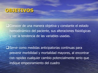 Conocer de una manera objetiva y constante el estado hemodinámico del paciente, sus alteraciones fisiológicas y ver la tendencia de las variables usadas.  Servir como medidas anticipatorias continuas para prevenir morbilidad y mortalidad mayores, al encontrar con rapidez cualquier cambio potencialmente serio que indique empeoramiento del cuadro OBJETIVOS 