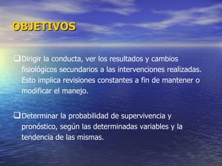 Dirigir la conducta, ver los resultados y cambios fisiológicos secundarios a las intervenciones realizadas. Esto implica revisiones constantes a fin de mantener o modificar el manejo.  Determinar la probabilidad de supervivencia y pronóstico, según las determinadas variables y la tendencia de las mismas. OBJETIVOS   
