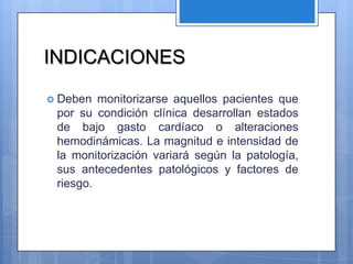 INDICACIONES

 Deben  monitorizarse aquellos pacientes que
 por su condición clínica desarrollan estados
 de bajo gasto cardíaco o alteraciones
 hemodinámicas. La magnitud e intensidad de
 la monitorización variará según la patología,
 sus antecedentes patológicos y factores de
 riesgo.
 