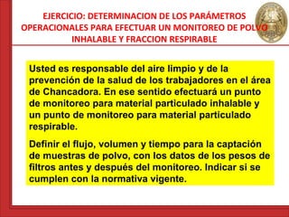 EJERCICIO: DETERMINACION DE LOS PARÁMETROS 
OPERACIONALES PARA EFECTUAR UN MONITOREO DE POLVO 
INHALABLE Y FRACCION RESPIRABLE 
Usted es responsable del aire limpio y de la 
prevención de la salud de los trabajadores en el área 
de Chancadora. En ese sentido efectuará un punto 
de monitoreo para material particulado inhalable y 
un punto de monitoreo para material particulado 
respirable. 
Definir el flujo, volumen y tiempo para la captación 
de muestras de polvo, con los datos de los pesos de 
filtros antes y después del monitoreo. Indicar si se 
cumplen con la normativa vigente. 
 