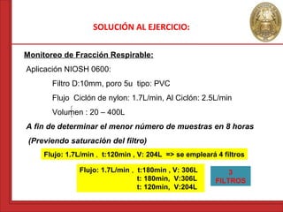 SOLUCIÓN AL EJERCICIO: 
Monitoreo de Fracción Respirable: 
Aplicación NIOSH 0600: 
Filtro D:10mm, poro 5u tipo: PVC 
Flujo Ciclón de nylon: 1.7L/min, Al Ciclón: 2.5L/min 
Volumen : 20 – 400L 
A fin de determinar el menor número de muestras en 8 horas 
(Previendo saturación del filtro) 
Flujo: 1.7L/min , t:120min , V: 204L => se empleará 4 filtros 
Flujo: 1.7L/min , t:180min , V: 306L 
t: 180min, V:306L 
t: 120min, V:204L 
3 
FILTROS 
 
