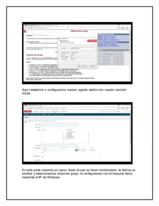 Aquí instalamos y configuramos nuestro agente zabbix con nuestro servidor
virtual.
En esta parte creamos un nuevo hosts el cual va hacer monitorizado; le damos un
nombre y seleccionamos todos los grupo, lo configuramos con la maquina física
mediante el IP de Windows.
 