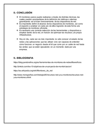 8.- CONCLUSIÓN
 El monitoreo pasivo puede realizarse a través de distintas técnicas, las
cuales pueden acompañarse de la definición de métricas o alarmas
garantizando así el buen funcionamiento de los dispositivos de red.
 Es importante definir el alcance de los dispositivos de monitoreo, así como
el espectro a analizar en cada uno de ellos logrando de esta forma una
estrategia de monitoreo eficiente.
 Es necesario una correcta selección de las herramientas y dispositivos a
emplear dentro de la red, en función de optimizar los recursos y la propia
infraestructura.
 Hoy en día, cada vez es más importante no sólo conocer el estado de las
redes y las aplicaciones que las utilizan sino ser capaces de entender
cómo funciona un negocio desde el bit que corre por un cable de red hasta
las ventas que se están ejecutando en un momento dado por una
empresa.
9.- BIBLIOGRAFIA
https://blog.pandorafms.org/es/herramientas-de-monitoreo-de-redes/#beneficios
http://zinkdo.com/los-10-objetivos-de-un-proyecto-de-monitorizacion/
https://es.wikipedia.org/wiki/Monitoreo_de_red
http://www.monografias.com/trabajos95/recursos-red-y-su-monitoreo/recursos-red-
y-su-monitoreo.shtml
 