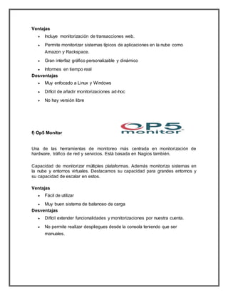 Ventajas
 Incluye monitorización de transacciones web.
 Permite monitorizar sistemas típicos de aplicaciones en la nube como
Amazon y Rackspace.
 Gran interfaz gráfico personalizable y dinámico
 Informes en tiempo real
Desventajas
 Muy enfocado a Linux y Windows
 Difícil de añadir monitorizaciones ad-hoc
 No hay versión libre
f) Op5 Monitor
Una de las herramientas de monitoreo más centrada en monitorización de
hardware, tráfico de red y servicios. Está basada en Nagios también.
Capacidad de monitorizar múltiples plataformas. Además monitoriza sistemas en
la nube y entornos virtuales. Destacamos su capacidad para grandes entornos y
su capacidad de escalar en estos.
Ventajas
 Fácil de utilizar
 Muy buen sistema de balanceo de carga
Desventajas
 Difícil extender funcionalidades y monitorizaciones por nuestra cuenta.
 No permite realizar despliegues desde la consola teniendo que ser
manuales.
 
