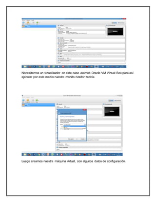 Necesitamos un virtualizador en este caso usamos Oracle VM Virtual Box para así
ejecutar por este medio nuestro monito rizador zabbix.
Luego creamos nuestra máquina virtual, con algunos datos de configuración.
 