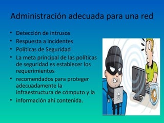 Administración adecuada para una red
• Detección de intrusos
• Respuesta a incidentes
• Políticas de Seguridad
• La meta principal de las políticas
  de seguridad es establecer los
  requerimientos
• recomendados para proteger
  adecuadamente la
  infraestructura de cómputo y la
• información ahí contenida.
 