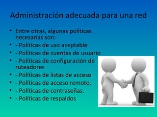 Administración adecuada para una red
• Entre otras, algunas políticas
  necesarias son:
• - Políticas de uso aceptable
• - Políticas de cuentas de usuario
• - Políticas de configuración de
  ruteadores
• - Políticas de listas de acceso
• - Políticas de acceso remoto.
• - Políticas de contraseñas.
• - Políticas de respaldos
 