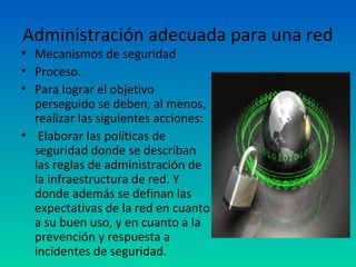 Administración adecuada para una red
• Mecanismos de seguridad
• Proceso.
• Para lograr el objetivo
  perseguido se deben, al menos,
  realizar las siguientes acciones:
• Elaborar las políticas de
  seguridad donde se describan
  las reglas de administración de
  la infraestructura de red. Y
  donde además se definan las
  expectativas de la red en cuanto
  a su buen uso, y en cuanto a la
  prevención y respuesta a
  incidentes de seguridad.
 