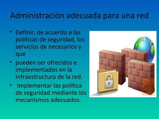 Administración adecuada para una red
• Definir, de acuerdo a las
  políticas de seguridad, los
  servicios de necesarios y
  que
• pueden ser ofrecidos e
  implementados en la
  infraestructura de la red.
• Implementar las política
  de seguridad mediante los
  mecanismos adecuados.
 