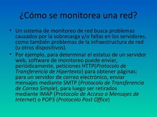 ¿Cómo se monitorea una red?
• Un sistema de monitoreo de red busca problemas
  causados por la sobrecarga y/o fallas en los servidores,
  como también problemas de la infraestructura de red
  (u otros dispositivos).
• Por ejemplo, para determinar el estatus de un servidor
  web, software de monitoreo puede enviar,
  periódicamente, peticiones HTTP(Protocolo de
  Transferencia de Hipertexto) para obtener páginas;
  para un servidor de correo electrónico, enviar
  mensajes mediante SMTP (Protocolo de Transferencia
  de Correo Simple), para luego ser retirados
  mediante IMAP (Protocolo de Acceso a Mensajes de
  Internet) o POP3 (Protocolo Post Office)
 