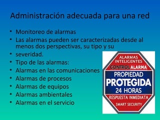 Administración adecuada para una red
• Monitoreo de alarmas
• Las alarmas pueden ser caracterizadas desde al
  menos dos perspectivas, su tipo y su
• severidad.
• Tipo de las alarmas:
• Alarmas en las comunicaciones
• Alarmas de procesos
• Alarmas de equipos
• Alarmas ambientales
• Alarmas en el servicio
 